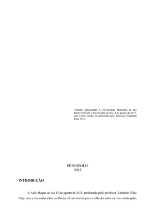 Trabalho apresentado á Universidade Metodista de São
Paulo referente à Aula Magna do dia 12 de agosto de 2015,
com Tema: Diretas Já, ministrada pelo Professor Vanderlei
Elias Nery.
PETRÓPOLIS
2015
INTRODUÇÃO
A Aula Magna do dia 13 de agosto de 2015, ministrada pelo professor Vanderlei Elias
Nery com a discussão sobre as Diretas Já nos orienta para a reflexão sobre as reais motivações
 