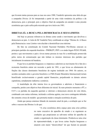 que levaram tantas pessoas para as ruas nos anos 1980. Vanderlei apresenta uma ideia de que
a campanha Diretas Já foi interpretada a partir de uma visão romântica da política e da
democracia, pois o principal, pois o objetivo final da campanha era atender à uma pressão
econômica que o país sofria pela recessão que teve inicio em 1981.
DIRETAS JÁ: A BUSCA PELA DEMOCRACIA E SEUS LIMITES
Até hoje as pessoas referem-se às diretas como sendo o movimento que devolveu a
democracia ao país. A Aula do Dr Vanderlei Nery combinada ao artigo “Diretas Já: A Busca
pela Democracia e seus Limites vem elucidar e desmistificar essa máxima.
De fato na constituição do Comitê Nacional Partidário Pró-Diretas estavam os
principais partidos da esquerda brasileira - PMDB,PT, PDT e os ainda ilegais PCB E PCdoB,
porém o que movimentou o país e levou tantas pessoas às ruas foi a mobilização promovida
pelos meios de comunicação que não tinham os mesmos interesses dos partidos que
inicialmente levantaram tal bandeira.
O que leva os partidos burgueses e a imprensa a aderirem ao movimento foi o fato de a
economia brasileira entrar em recessão a partir de 1981, o que levou ao afastamento de
frações das classes dominantes brasileiras do regime instituído em 1964. Os autores, os
acordos assinados entre o governo brasileiro e o FMI (Fundo Monetário Internacional) teriam
beneficiado exclusivamente o grande capital financeiro, prejudicando os demais setores
capitalistas, notadamente indústria e comércio.
A insatisfação da elite interna leva os governadores a aderirem e financiarem a
campanha, porém com objetivos bem diferentes do inicial. Se num primeiro momento o PT, a
CUT e os partidas da esquerda queriam a valorizar a democracia através do voto direto,
combinado com outras reformas, incluindo a reforma agrária, esse novo contingente defendia
tão somente a troca do modelo que prometia mudar a situação econômica do país.
Ainda que pareça estarmos falando do momento atual do país, a avaliação que se faz
sobre o sucesso das Diretas é a de que:
“A crise econômica abriu espaço para uma crise política
no ramo executivo do aparelho de estado e se esgotaram as
condições que propiciaram ao sub-ramo militar do aparelho de
estado a organização da classe dominante. Produziu-se uma crise
de representatividade, o que levou certas frações burguesas a
atuarem com maior “desenvoltura” do que faziam no passado
 