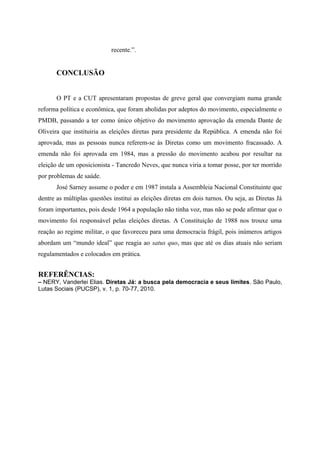 recente.”.
CONCLUSÃO
O PT e a CUT apresentaram propostas de greve geral que convergiam numa grande
reforma política e econômica, que foram abolidas por adeptos do movimento, especialmente o
PMDB, passando a ter como único objetivo do movimento aprovação da emenda Dante de
Oliveira que instituiria as eleições diretas para presidente da República. A emenda não foi
aprovada, mas as pessoas nunca referem-se às Diretas como um movimento fracassado. A
emenda não foi aprovada em 1984, mas a pressão do movimento acabou por resultar na
eleição de um oposicionista - Tancredo Neves, que nunca viria a tomar posse, por ter morrido
por problemas de saúde.
José Sarney assume o poder e em 1987 instala a Assembleia Nacional Constituinte que
dentre as múltiplas questões institui as eleições diretas em dois turnos. Ou seja, as Diretas Já
foram importantes, pois desde 1964 a população não tinha voz, mas não se pode afirmar que o
movimento foi responsável pelas eleições diretas. A Constituição de 1988 nos trouxe uma
reação ao regime militar, o que favoreceu para uma democracia frágil, pois inúmeros artigos
abordam um “mundo ideal” que reagia ao satus quo, mas que até os dias atuais não seriam
regulamentados e colocados em prática.
REFERÊNCIAS:
– NERY, Vanderlei Elias. Diretas Já: a busca pela democracia e seus limites. São Paulo,
Lutas Sociais (PUCSP), v. 1, p. 70-77, 2010.
 