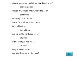 excuse me, could you tell me how to get to ...?
the bus station
excuse me, do you know where the ... is?
post office
I'm sorry, I don't know
sorry, I'm not from around here
I'm looking for ...
this address
are we on the right road for ...?
Brighton
is this the right way for ...?
Ipswich
do you have a map?
can you show me on the map?
 