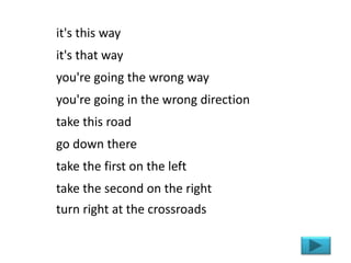 it's this way
it's that way
you're going the wrong way
you're going in the wrong direction
take this road
go down there
take the first on the left
take the second on the right
turn right at the crossroads
 