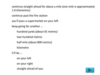 continue straight ahead for about a mile (one mile is approximately
1.6 kilometres)
continue past the fire station
you'll pass a supermarket on your left
keep going for another ...
hundred yards (about 91 metres)
two hundred metres
half mile (about 800 metres)
kilometre
it'll be ...
on your left
on your right
straight ahead of you
 