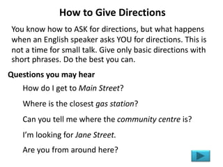 How to Give Directions
You know how to ASK for directions, but what happens
when an English speaker asks YOU for directions. This is
not a time for small talk. Give only basic directions with
short phrases. Do the best you can.
How do I get to Main Street?
Where is the closest gas station?
Can you tell me where the community centre is?
I’m looking for Jane Street.
Are you from around here?
Questions you may hear
 