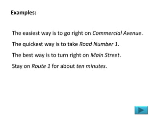 The easiest way is to go right on Commercial Avenue.
The quickest way is to take Road Number 1.
The best way is to turn right on Main Street.
Stay on Route 1 for about ten minutes.
Examples:
 