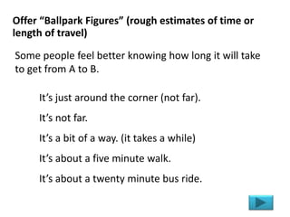 It’s just around the corner (not far).
It’s not far.
It’s a bit of a way. (it takes a while)
It’s about a five minute walk.
It’s about a twenty minute bus ride.
Offer “Ballpark Figures” (rough estimates of time or
length of travel)
Some people feel better knowing how long it will take
to get from A to B.
 