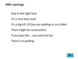 Stay in the right lane.
It’s a very busy road.
It’s a big hill. (if they are walking or on a bike)
There might be construction.
If you pass the … you went too far.
There’s no parking.
Offer warnings
 