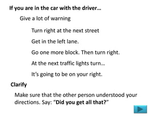 Turn right at the next street
Get in the left lane.
Go one more block. Then turn right.
At the next traffic lights turn…
It’s going to be on your right.
If you are in the car with the driver…
Give a lot of warning
Make sure that the other person understood your
directions. Say: “Did you get all that?”
Clarify
 