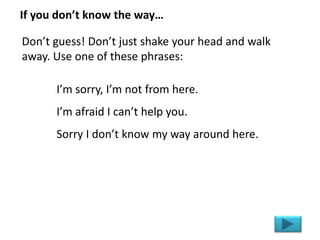 I’m sorry, I’m not from here.
I’m afraid I can’t help you.
Sorry I don’t know my way around here.
If you don’t know the way…
Don’t guess! Don’t just shake your head and walk
away. Use one of these phrases:
 