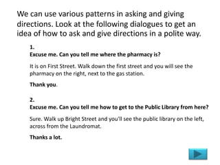 We can use various patterns in asking and giving
directions. Look at the following dialogues to get an
idea of how to ask and give directions in a polite way.
1.
Excuse me. Can you tell me where the pharmacy is?
It is on First Street. Walk down the first street and you will see the
pharmacy on the right, next to the gas station.
Thank you.
2.
Excuse me. Can you tell me how to get to the Public Library from here?
Sure. Walk up Bright Street and you'll see the public library on the left,
across from the Laundromat.
Thanks a lot.
 