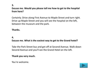3.
Excuse me. Would you please tell me how to get to the hospital
from here?
Certainly. Drive along First Avenue to Maple Street and turn right.
Drive up Maple Street and you will see the hospital on the left,
between the museum and the park.
Thanks.
4.
Excuse me. What is the easiest way to get to the Grand hotel?
Take the Park Street bus and get off at Second Avenue. Walk down
Second Avenue and you'll see the Grand Hotel on the left.
Thank you very much.
You're welcome.
 