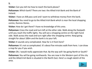 5.
Visitor: Can you tell me how to reach the bank please?
Policeman: Which bank? There are two: the Allied Irish Bank and the Bank of
Ireland.
Visitor: I have an AIB pass card and I want to withdraw money from the bank.
Policeman: You need to go to the Allied Irish Bank which is near the local shopping
centre, Dunnes Stores.
Visitor: How do I get there? I have no knowledge of this area.
Policeman: Cross the road and turn left at the other side. Walk along the footpath
until you reach the traffic lights. You will see a shopping centre on the right hand
side. Walk across the road and turn right after the shopping centre. Keep going
straight for about 100m and the bank is to your left.
Visitor: It sounds very complicated. How far is it from here?
Policeman: It's not so complicated. It's about five minutes walk from here. I can draw
a map for you if you wish.
Visitor: Oh, I would really appreciate that. By the way will I be going North or South?
Policeman: You will be going northwards. You are now in the Western part of the city
and the Allied Irish Bank is situated in the North East. Here's a rough sketch of the
area.
 