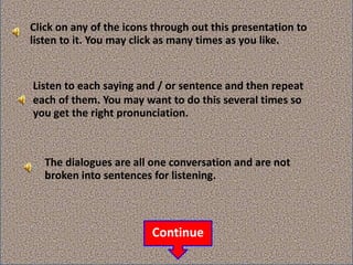 Click on any of the icons through out this presentation to
listen to it. You may click as many times as you like.
The dialogues are all one conversation and are not
broken into sentences for listening.
Listen to each saying and / or sentence and then repeat
each of them. You may want to do this several times so
you get the right pronunciation.
Continue
 