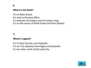 6.
Where is the bank?
It's on Main Street.
It's next to the post office.
It's between the bakery and the barber shop.
It's on the corner of Ninth Street and Pine (Street).
7.
Where's Lagoon?
It's in Davis County, near Kaysville.
It's on I-15, between Farmington and Kaysville.
It's ten miles north of Salt Lake City.
 