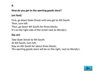8.
How do you get to the sporting goods store?
(on foot)
First, go down State Street until you get to 4th South.
Then, turn left.
Then, go down 4th South for three blocks.
It's on the right side of the street next to Wendy's.
(by car)
Take State Street to 4th South.
At 4th South, turn left.
Stay on 4th South for about three blocks.
The sporting goods store will be on the right, next to Wendy's.
 