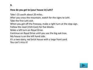 9.
How do you get to (your house in) Lehi?
Take I-15 south about 20 miles.
After you cross the mountain, watch for the signs to Lehi.
Take the first Lehi exit.
When you get off the freeway, make a right turn at the stop sign.
Follow the road (15th East) for five blocks.
Make a left turn on Royal Drive.
Continue on Royal Drive until you see the big oak tree.
My house is on the left hand side.
It's a two-story, red brick house with a large front yard.
You can't miss it!
 