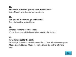 10.
Excuse me. Is there a grocery store around here?
Yeah. There's one right across the street.
11.
Can you tell me how to get to Phoenix?
Sorry. I don't live around here.
12.
Where's Tanner's Leather Shop?
It's on the corner of Holly and Vine. Next to the library.
13.
How do you get to the bank?
Go straight down this street for two blocks. Turn left when you get to
Maple Street. Stay on Maple for half a block. It's on the left hand
side.
 