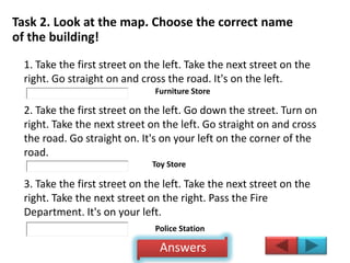 Task 2. Look at the map. Choose the correct name
of the building!
1. Take the first street on the left. Take the next street on the
right. Go straight on and cross the road. It's on the left.
2. Take the first street on the left. Go down the street. Turn on
right. Take the next street on the left. Go straight on and cross
the road. Go straight on. It's on your left on the corner of the
road.
3. Take the first street on the left. Take the next street on the
right. Take the next street on the right. Pass the Fire
Department. It's on your left.
Furniture Store
Toy Store
Police Station
Answers
 