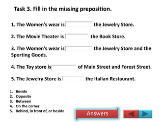 Task 3. Fill in the missing preposition.
1. The Women's wear is the Jewelry Store.
2. The Movie Theater is the Book Store.
3. The Women's wear is the Jewelry Store and the
Sporting Goods.
4. The Toy store is of Main Street and Forest Street.
5. The Jewelry Store is the Italian Restaurant.
1. Beside
2. Opposite
3. Between
4. On the corner
5. Behind, in front of, or beside
Answers
 