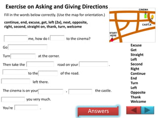 Exercise on Asking and Giving Directions
Fill in the words below correctly. (Use the map for orientation.)
continue, end, excuse, get, left (2x), next, opposite,
right, second, straight on, thank, turn, welcome
me, how do I to the cinema?
Go .
Turn at the corner.
Then take the road on your .
to the of the road.
left there.
The cinema is on your , the castle.
you very much.
You're .
Excuse
Get
Straight
Left
Second
Right
Continue
End
Turn
Left
Opposite
Thank
Welcome
Answers
 