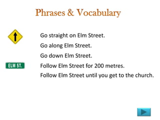 Go straight on Elm Street.
Go along Elm Street.
Go down Elm Street.
Follow Elm Street for 200 metres.
Follow Elm Street until you get to the church.
 