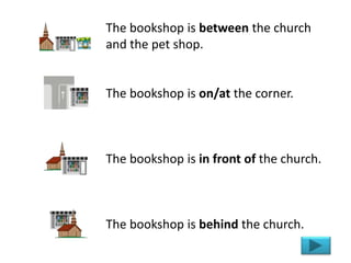The bookshop is between the church
and the pet shop.
The bookshop is on/at the corner.
The bookshop is in front of the church.
The bookshop is behind the church.
 