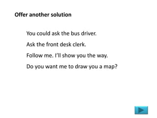 You could ask the bus driver.
Ask the front desk clerk.
Follow me. I’ll show you the way.
Do you want me to draw you a map...