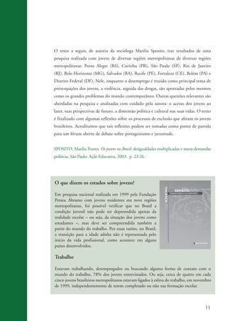 O texto a seguir, de autoria da socióloga Marilia Sposito, traz resultados de uma
                    pesquisa realizada com jovens de diversas regiões metropolitanas de diversas regiões
                    metropolitanas: Porto Alegre (RS), Curitiba (PR), São Paulo (SP), Rio de Janeiro
                    (RJ), Belo Horizonte (MG), Salvador (BA), Recife (PE), Fortaleza (CE), Belém (PA) e
                    Distrito Federal (DF). Nele, enquanto o desemprego é trazido como principal tema de
                    preocupações dos jovens, a violência, seguida das drogas, são apontadas pelos mesmos
                    como os grandes problemas do mundo contemporâneo. Outras questões relevantes são
                    abordadas na pesquisa e analisadas com cuidado pela autora: o acesso dos jovens ao
                    lazer, suas perspectivas de futuro, a dimensão política e cultural nas suas vidas. O texto
                    é finalizado com algumas reflexões sobre os processos de exclusão que afetam os jovens
                    brasileiros. Acreditamos que tais reflexões podem ser tomadas como ponto de partida
                    para um fórum aberto de debate sobre protagonismo e juventude.


                    SPOSITO, Marilia Pontes. Os jovens no Brasil: desigualdades multiplicadas e novas demandas
                    políticas. São Paulo: Ação Educativa, 2003. p. 23-26.




                    O que dizem os estudos sobre jovens?

                    Em pesquisa nacional realizada em 1999 pela Fundação
                    Perseu Abramo com jovens residentes em nove regiões
                    metropolitanas, foi possível verificar que no Brasil a
                    condição juvenil não pode ser depreendida apenas da
                    realidade escolar – ou seja, da situação dos jovens como
                    estudantes –, mas deve ser compreendida também a
                    partir do mundo do trabalho. Por essas razões, no Brasil,
                    a transição para a idade adulta não é representada pelo
                    início da vida profissional, como acontece em alguns
                    países desenvolvidos.

                    Trabalho

                    Estavam trabalhando, desempregados ou buscando alguma forma de contato com o
                    mundo do trabalho, 78% dos jovens entrevistados. Ou seja, cerca de quatro em cada
                    cinco jovens brasileiros metropolitanos estavam ligados à esfera do trabalho, em novembro
                    de 1999, independentemente de terem completado ou não sua formação escolar.



                                                                                                           11


ki2_mod03.indd 11                                                                                         3/6/07 10:17:38 AM
 