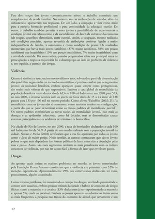 Para dois terços dos jovens economicamente ativos, o trabalho constituía um
          complemento de renda familiar. No entanto, outras atribuições de sentido, além da
          subsistência, apareceram nas respostas. De um lado, a ocupação é vista como meio
          para a própria formação profissional e para continuidade da educação escolar. De
          outro, o trabalho também permite a esses jovens a possibilidade de experimentar a
          condição juvenil em esferas como a da sociabilidade, do lazer, da cultura e do consumo
          (de roupas, aparelhos eletrônicos, entre outros). Assim, a ocupação, mesmo realizada
          sob condições precárias, aparece revestida de atribuições positivas ligadas a maior
          independência da família, à autonomia e como condição de prazer. Os resultados
          mostravam que havia mais jovens satisfeitos (37% muito satisfeitos, 38% um pouco
          satisfeitos) que insatisfeitos (10% um pouco insatisfeitos, 7% muito insatisfeitos) com
          a atividade exercida. Por essas razões, quando perguntados sobre seu principal tema de
          preocupação, a resposta majoritária foi o desemprego, ao lado do problema da violência
          e, em seguida, a questão das drogas.

          Violência

          Quanto à violência e seu crescimento nos últimos anos, sobretudo a partir da disseminação
          das quadrilhas organizadas em torno do narcotráfico, é preciso ressaltar que os segmentos
          juvenis da sociedade brasileira, embora apareçam quase sempre como protagonistas,
          são muito mais vítimas do que responsáveis. Embora a taxa global de mortalidade da
          população brasileira tenha decrescido de 633 em 100 mil habitantes, em 1980, para 573,
          no ano 2000, o inverso ocorreu com os jovens na faixa etária de 15 a 24 anos: de 128
          passou para 133 por 100 mil no mesmo período. Como afirma Waiselfisz (2002: 25), “a
          mortalidade entre os jovens não só aumentou, como também mudou sua configuração,
          a partir do que se pode denominar como os ‘novos padrões de mortalidade juvenil’.”
          Os novos padrões exprimiriam as novas razões da mortalidade juvenil, não mais as
          doenças e as epidemias infecciosas, como há décadas, mas as denominadas causas
          externas, principalmente os acidentes de trânsito e os homicídios.

          Na cidade do Rio de Janeiro, no ano 2000, a taxa de homicídios declarados a cada 100
          mil habitantes foi de 54,9. A partir de um estudo realizado com a população juvenil da
          cidade, Novaes e Mello (2002) verificaram que a rua foi apontada por todos os jovens
          como o locus de maior perigo. Nesse sentido, as autoras constataram que são os jovens
          pobres os que mais dependem das formas públicas de lazer, entre elas a circulação pelas
          ruas e praias. Assim, são esses segmentos também os mais penalizados com os índices
          crescentes de violência, por não ter acesso fácil a formas de lazer que envolvam gastos.

          Drogas

          Ao apontar quais seriam os maiores problemas no mundo, os jovens entrevistados
          pela Fundação Perseu Abramo consideram que a violência é o primeiro, com 52% de
          menções espontâneas. Aproximadamente 29% dos entrevistados declararam ter visto,
          pessoalmente, alguém assassinado.

          Como terceiro problema, foi mencionado o campo das drogas, revelando proximidade e
          contato com usuários, embora poucos tenham declarado o hábito de consumo de drogas
          ilícitas, como a maconha e a cocaína (13% declararam já ter experimentado a maconha
          e, apenas 5%, crack ou cocaína). Embora os jovens apontem as substâncias ilícitas como
          as mais freqüentes, a pesquisa não tratou do consumo de álcool, que certamente é um


          12


ki2_mod03.indd 12                                                                                     3/6/07 10:17:38 AM
 