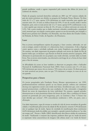 grande problema, sendo o agente responsável pela maioria dos óbitos de jovens em
                    acidentes de trânsito.

                    Dados de pesquisa nacional domiciliar realizada em 2001 nas 107 maiores cidades do
                    país são muito próximos aos obtidos na pesquisa da Fundação Perseu Abramo. Na faixa
                    etária de 12 a 17 anos, apenas 3,5% declararam ter usado maconha; para aqueles que
                    estavam entre 18 e 24 anos os índices foram de 9,9%. O uso de cocaína ainda é menos
                    freqüente, pois, entre os mais jovens (de 12 a 17 anos), apenas 0,5% confirmaram o uso,
                    e, entre aqueles que estavam na faixa de 18 a 24 anos, os índices estiveram em torno de
                    3,2%. Vale a pena ressaltar que os dados nacionais coletados considerando a população
                    total, mostram que, em relação a outros países, quanto ao uso da maconha, por exemplo, o
                    Brasil esteve próximo da Colômbia e da Alemanha, mas bem abaixo dos Estados Unidos,
                    da Holanda, do Reino Unido, da Espanha e da Dinamarca.

                    Lazer

                    Para os jovens metropolitanos sujeitos da pesquisa, o lazer consiste, sobretudo, em sair
                    com os amigos, assistir à televisão e ir a danceterias, bares e restaurantes. A ida a shopping
                    centers aparece como a atividade realizada com maior freqüência nas grandes cidades.
                    No entanto, um dado importante da pesquisa realizada com jovens da cidade do Rio de
                    Janeiro indica que, ao declarar o que fizeram no final de semana anterior à pesquisa, 49%
                    afirmaram ter permanecido em sua própria casa vendo televisão, ouvindo rádio ou lendo
                    livros. Para os jovens entrevistados, essa alternativa está longe de ser a forma de lazer ideal
                    para o fim de semana.

                    As dificuldades de acesso ao lazer também se observam na pesquisa sobre o Indicador
                    Nacional de Analfabetismo Funcional (lnaf, 2003). Entre os jovens com 15 a 24 anos,
                    54% declararam que nunca vão ao cinema e 76% nunca vão ao teatro. Os shows parecem
                    ser mais acessíveis aos jovens, uma vez que 71% declaram ir sempre, às vezes ou de vez
                    em quando.

                    Perspectivas para o futuro

                    Os jovens pesquisados pela Fundação Perseu Abramo apresentaram-se, em 1999,
                    predominantemente otimistas quanto ao seu futuro pessoal, embora esse otimismo
                    decresça nos segmentos sociais com renda mais baixa. Acreditavam que, com o esforço
                    pessoal promoveriam a melhoria das suas condições de vida, reiterando o imaginário
                    liberal em torno da importância do êxito individual. No entanto, naquele período,
                    demonstravam-se mais pessimistas diante do futuro do país. Mas a confiança no futuro
                    pessoal era permeada por certa insegurança, pois, ao examinar a frase “o futuro traz
                    mais dúvidas que certezas”, 53% concordaram totalmente e 26%, em parte, com a
                    afirmação.

                    Um dado importante, capaz de retratar os modos de vida de jovens moradores de grandes
                    cidades, é manifestado pelos jovens da cidade do Rio de Janeiro: somente 5,4% declararam
                    não ter qualquer tipo de medo. Apesar da variedade de manifestações desse sentimento
                    (6,8% declararam medo da solidão, por exemplo), a grande maioria localizou-os “na vida,
                    em tempo real”. Novaes e Mello (2002) identificaram dois blocos nítidos do sentimento
                    de medo: “Analisando o conjunto das respostas, podemos dizer que no ‘medo da morte’
                    se expressam várias características da insegura vida urbana atual e no ‘medo do futuro’



                                                                                                                13


ki2_mod03.indd 13                                                                                              3/6/07 10:17:38 AM
 