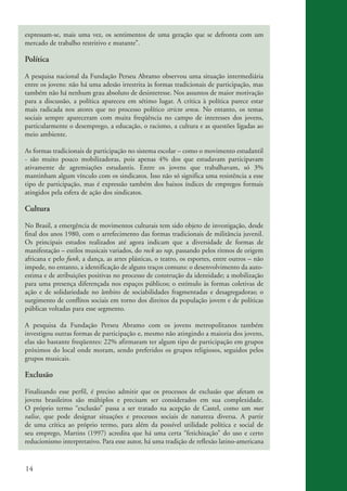 expressam-se, mais uma vez, os sentimentos de uma geração que se defronta com um
          mercado de trabalho restritivo e mutante”.

          Política

          A pesquisa nacional da Fundação Perseu Abramo observou uma situação intermediária
          entre os jovens: não há uma adesão irrestrita às formas tradicionais de participação, mas
          também não há nenhum grau absoluto de desinteresse. Nos assuntos de maior motivação
          para a discussão, a política apareceu em sétimo lugar. A crítica à política parece estar
          mais radicada nos atores que no processo político stricto sensu. No entanto, os temas
          sociais sempre apareceram com muita freqüência no campo de interesses dos jovens,
          particularmente o desemprego, a educação, o racismo, a cultura e as questões ligadas ao
          meio ambiente.

          As formas tradicionais de participação no sistema escolar – como o movimento estudantil
          - são muito pouco mobilizadoras, pois apenas 4% dos que estudavam participavam
          ativamente de agremiações estudantis. Entre os jovens que trabalhavam, só 3%
          mantinham algum vínculo com os sindicatos. Isso não só significa uma resistência a esse
          tipo de participação, mas é expressão também dos baixos índices de empregos formais
          atingidos pela esfera de ação dos sindicatos.

          Cultura

          No Brasil, a emergência de movimentos culturais tem sido objeto de investigação, desde
          final dos anos 1980, com o arrefecimento das formas tradicionais de militância juvenil.
          Os principais estudos realizados até agora indicam que a diversidade de formas de
          manifestação – estilos musicais variados, do rock ao rap, passando pelos ritmos de origem
          africana e pelo funk, a dança, as artes plásticas, o teatro, os esportes, entre outros – não
          impede, no entanto, a identificação de alguns traços comuns: o desenvolvimento da auto-
          estima e de atribuições positivas no processo de construção da identidade; a mobilização
          para uma presença diferençada nos espaços públicos; o estímulo às formas coletivas de
          ação e de solidariedade no âmbito de sociabilidades fragmentadas e desagregadoras; o
          surgimento de conflitos sociais em torno dos direitos da população jovem e de políticas
          públicas voltadas para esse segmento.

          A pesquisa da Fundação Perseu Abramo com os jovens metropolitanos também
          investigou outras formas de participação e, mesmo não atingindo a maioria dos jovens,
          elas são bastante freqüentes: 22% afirmaram ter algum tipo de participação em grupos
          próximos do local onde moram, sendo preferidos os grupos religiosos, seguidos pelos
          grupos musicais.

          Exclusão

          Finalizando esse perfil, é preciso admitir que os processos de exclusão que afetam os
          jovens brasileiros são múltiplos e precisam ser considerados em sua complexidade.
          O próprio termo “exclusão” passa a ser tratado na acepção de Castel, como um mot
          valise, que pode designar situações e processos sociais de natureza diversa. A partir
          de uma crítica ao próprio termo, para além da possível utilidade política e social de
          seu emprego, Martins (1997) acredita que há uma certa “fetichização” do uso e certo
          reducionismo interpretativo. Para esse autor, há uma tradição de reflexão latino-americana


          14


ki2_mod03.indd 14                                                                                        3/6/07 10:17:38 AM
 