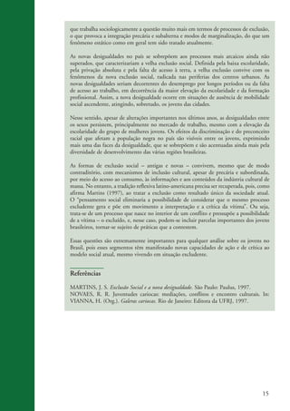 que trabalha sociologicamente a questão muito mais em termos de processos de exclusão,
                    o que provoca a integração precária e subalterna e modos de marginalização, do que um
                    fenômeno estático como em geral tem sido tratado atualmente.

                    As novas desigualdades no país se sobrepõem aos processos mais arcaicos ainda não
                    superados, que caracterizariam a velha exclusão social. Definida pela baixa escolaridade,
                    pela privação absoluta e pela falta de acesso à terra, a velha exclusão convive com os
                    fenômenos da nova exclusão social, radicada nas periferias dos centros urbanos. As
                    novas desigualdades seriam decorrentes do desemprego por longos períodos ou da falta
                    de acesso ao trabalho, em decorrência da maior elevação da escolaridade e da formação
                    profissional. Assim, a nova desigualdade ocorre em situações de ausência de mobilidade
                    social ascendente, atingindo, sobretudo, os jovens das cidades.

                    Nesse sentido, apesar de alterações importantes nos últimos anos, as desigualdades entre
                    os sexos persistem, principalmente no mercado de trabalho, mesmo com a elevação da
                    escolaridade do grupo de mulheres jovens. Os efeitos da discriminação e do preconceito
                    racial que afetam a população negra no país são visíveis entre os jovens, exprimindo
                    mais uma das faces da desigualdade, que se sobrepõem e são acentuadas ainda mais pela
                    diversidade de desenvolvimento das várias regiões brasileiras.

                    As formas de exclusão social – antigas e novas – convivem, mesmo que de modo
                    contraditório, com mecanismos de inclusão cultural, apesar de precária e subordinada,
                    por meio do acesso ao consumo, às informações e aos conteúdos da indústria cultural de
                    massa. No entanto, a tradição reflexiva latino-americana precisa ser recuperada, pois, como
                    afirma Martins (1997), ao tratar a exclusão como resultado único da sociedade atual.
                    O “pensamento social eliminaria a possibilidade de considerar que o mesmo processo
                    excludente gera e põe em movimento a interpretação e a crítica da vítima”. Ou seja,
                    trata-se de um processo que nasce no interior de um conflito e pressupõe a possibilidade
                    de a vítima – o excluído, e, nesse caso, podem-se incluir parcelas importantes dos jovens
                    brasileiros, tornar-se sujeito de práticas que a contestem.

                    Essas questões são extremamente importantes para qualquer análise sobre os jovens no
                    Brasil, pois esses segmentos têm manifestado novas capacidades de ação e de crítica ao
                    modelo social atual, mesmo vivendo em situação excludente.


                    Referências

                    MARTINS, J. S. Exclusão Social e a nova desigualdade. São Paulo: Paulus, 1997.
                    NOVAES, R. R. Juventudes cariocas: mediações, conflitos e encontro culturais. In:
                    VIANNA, H. (Org.). Galeras cariocas. Rio de Janeiro: Editora da UFRJ, 1997.




                                                                                                           15


ki2_mod03.indd 15                                                                                         3/6/07 10:17:39 AM
 