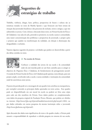 Sugestões de
                              estratégias de trabalho

          Trabalho, violência, drogas, lazer, política, perspectivas de futuro e cultura são as
          temáticas tratadas no texto de Marília Sposito e que fornecem um bom retrato da
          situação das juventudes brasileiras e dos processos de exclusão, novos e antigos, a que são
          submetidos os jovens. Com a leitura e discussão desse texto, no Fórum Escolar de Ética e
          de Cidadania e nas salas de aula, pretende-se promover, na escola e junto à comunidade,
          uma maior conscientização dos problemas e perspectivas da juventude, e propor ações
          e projetos que ajudem na transformação da realidade, em direção à diminuição das
          desigualdades e exclusões.


          Vejamos algumas sugestões de projetos e atividades que podem ser desenvolvidas a partir
          das idéias contidas no texto.


                              Í Na reunião do Fórum:


                              Conhecer a realidade dos jovens da sua escola e da comunidade
                              onde ela está inserida pode ser um bom caminho para se atingir os
          objetivos do Programa Ética e Cidadania, de fortalecimento do protagonismo juvenil.
          A reunião do Fórum Escolar de Ética e de Cidadania pode apontar, nesta direção, para um
          projeto amplo, envolvendo toda a escola e outras entidades e instituições da comunidade
          onde há convivência entre jovens.


          O ponto de partida pode ser a montagem de um quadro (em cartolina ou transparência,
          por exemplo) contendo os principais dados apontados no texto acima. Esse quadro
          pode ser disponibilizado em um mural da escola ou poderá ser feita uma cópia
          para cada um dos membros do Fórum. Esses dados podem ser complementados
          com dados da pesquisa original da Fundação Perseu Abramo, que podem ser obtidos
          na internet (http://www2.fpa.org.br/portal/modules/news/article.php?storyid=1484), ou
          por dados coletados em outras pesquisas da mesma instituição sobre a juventude
          (http://www.fpabramo.org.br/portal/).


          Após discussão dos dados mais significativos do texto e do quadro citado, o Fórum pode
          assumir a responsabilidade de reproduzir a referida pesquisa no entorno de sua escola,



          16


ki2_mod03.indd 16                                                                                       3/6/07 10:17:39 AM
 