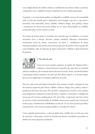 com o duplo objetivo de melhor conhecer a realidade de seus alunos e alunas e promover
                    comparações com a realidade nacional, visualizada nas nove cidades pesquisadas.


                    A pesquisa e seu instrumento podem ser adaptados à realidade concreta da comunidade
                    onde a escola está inserida, pois o importante será investigar o que faz e o que pensa a
                    juventude, nela matriculada. Assim, trabalho, violência, drogas, lazer, política, cultura
                    e perspectivas de futuro dos jovens podem ser os temas desenvolvidos no trabalho,
                    envolvendo toda a escola e todas as turmas.


                    Na reunião do Fórum pode ser montada uma comissão que irá estabelecer os contatos
                    necessários entre a direção, docentes, grêmio estudantil, lideranças comunitárias,
                    movimentos sociais de jovens, comerciantes do bairro e             profissionais de outras
                    instituições públicas e do terceiro setor, possíveis parceiros do projeto. Esses contatos têm
                    como finalidade, além de obtenção de apoio institucional, viabilizar o desenvolvimento
                    da pesquisa.


                                       Í Nas salas de aula:


                                       Como em outros projetos propostos no âmbito do Programa Ética e
                                       Cidadania, o desenvolvimento específico das ações deve ser assumido
                    pelos(as) estudantes, sob orientação dos(as) docentes da escola. Assim, é possível fortalecer
                    a participação dos(as) estudantes em ações que lhes dizem respeito e, ao mesmo tempo,
                    dar um novo significado às atividades acadêmicas da escola.


                    Para isso, cada turma, participante do projeto, deve assumir o estudo e a pesquisa de uma
                    das temáticas propostas pelo Fórum: trabalho, violência, drogas, lazer, política, cultura e
                    perspectivas de futuro dos jovens. Por um lado, a pesquisa deve envolver, como sujeitos,
                    o(a)s próprios(as) estudantes da escola de forma a registrar e sistematizar a realidade dos
                    jovens que ali convivem cotidianamente. Por outro lado, é importante não ficar restrita
                    ao universo escolar, buscando dados na realidade externa junto a pessoas que já saíram da
                    escola ou que a abandonaram, trabalhadores na faixa de 15 a 25 anos e pessoas que lidam,
                    rotineiramente, com jovens em espaços públicos e privados do entorno.


                    Como sugerido anteriormente, a coleta de dados desse trabalho deve ser feita por meio
                    de entrevistas e observações, através de instrumentos abertos ou fechados, que podem ser
                    obtidos em outras pesquisas semelhantes.



                                                                                                              17


ki2_mod03.indd 17                                                                                            3/6/07 10:17:39 AM
 