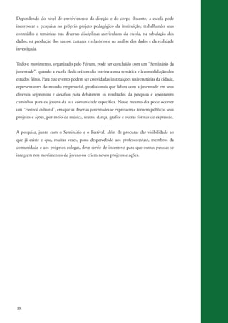 Dependendo do nível de envolvimento da direção e do corpo docente, a escola pode
          incorporar a pesquisa no próprio projeto pedagógico da instituição, trabalhando seus
          conteúdos e temáticas nas diversas disciplinas curriculares da escola, na tabulação dos
          dados, na produção dos textos, cartazes e relatórios e na análise dos dados e da realidade
          investigada.


          Todo o movimento, organizado pelo Fórum, pode ser concluído com um “Seminário da
          juventude”, quando a escola dedicará um dia inteiro a essa temática e à consolidação dos
          estudos feitos. Para esse evento podem ser convidadas instituições universitárias da cidade,
          representantes do mundo empresarial, profissionais que lidam com a juventude em seus
          diversos segmentos e desafios para debaterem os resultados da pesquisa e apontarem
          caminhos para os jovens da sua comunidade específica. Nesse mesmo dia pode ocorrer
          um “Festival cultural”, em que as diversas juventudes se expressem e tornem públicos seus
          projetos e ações, por meio de música, teatro, dança, grafite e outras formas de expressão.


          A pesquisa, junto com o Seminário e o Festival, além de procurar dar visibilidade ao
          que já existe e que, muitas vezes, passa despercebido aos professores(as), membros da
          comunidade e aos próprios colegas, deve servir de incentivo para que outras pessoas se
          integrem nos movimentos de jovens ou criem novos projetos e ações.




          18


ki2_mod03.indd 18                                                                                        3/6/07 10:17:40 AM
 