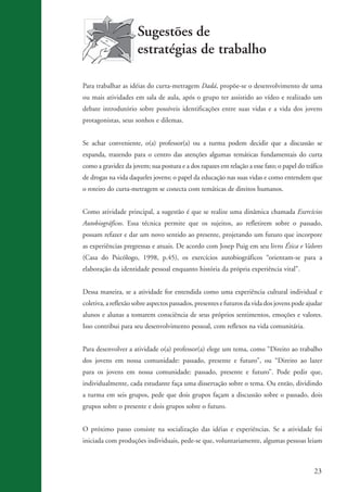 Sugestões de
                                         estratégias de trabalho

                    Para trabalhar as idéias do curta-metragem Dadá, propõe-se o desenvolvimento de uma
                    ou mais atividades em sala de aula, após o grupo ter assistido ao vídeo e realizado um
                    debate introdutório sobre possíveis identificações entre suas vidas e a vida dos jovens
                    protagonistas, seus sonhos e dilemas.


                    Se achar conveniente, o(a) professor(a) ou a turma podem decidir que a discussão se
                    expanda, trazendo para o centro das atenções algumas temáticas fundamentais do curta
                    como a gravidez da jovem; sua postura e a dos rapazes em relação a esse fato; o papel do tráfico
                    de drogas na vida daqueles jovens; o papel da educação nas suas vidas e como entendem que
                    o roteiro do curta-metragem se conecta com temáticas de direitos humanos.


                    Como atividade principal, a sugestão é que se realize uma dinâmica chamada Exercícios
                    Autobiográficos. Essa técnica permite que os sujeitos, ao refletirem sobre o passado,
                    possam refazer e dar um novo sentido ao presente, projetando um futuro que incorpore
                    as experiências pregressas e atuais. De acordo com Josep Puig em seu livro Ética e Valores
                    (Casa do Psicólogo, 1998, p.45), os exercícios autobiográficos “orientam-se para a
                    elaboração da identidade pessoal enquanto história da própria experiência vital”.


                    Dessa maneira, se a atividade for entendida como uma experiência cultural individual e
                    coletiva, a reflexão sobre aspectos passados, presentes e futuros da vida dos jovens pode ajudar
                    alunos e alunas a tomarem consciência de seus próprios sentimentos, emoções e valores.
                    Isso contribui para seu desenvolvimento pessoal, com reflexos na vida comunitária.


                    Para desenvolver a atividade o(a) professor(a) elege um tema, como “Direito ao trabalho
                    dos jovens em nossa comunidade: passado, presente e futuro”, ou “Direito ao lazer
                    para os jovens em nossa comunidade: passado, presente e futuro”. Pode pedir que,
                    individualmente, cada estudante faça uma dissertação sobre o tema. Ou então, dividindo
                    a turma em seis grupos, pede que dois grupos façam a discussão sobre o passado, dois
                    grupos sobre o presente e dois grupos sobre o futuro.


                    O próximo passo consiste na socialização das idéias e experiências. Se a atividade foi
                    iniciada com produções individuais, pede-se que, voluntariamente, algumas pessoas leiam



                                                                                                                23


ki2_mod03.indd 23                                                                                              3/6/07 10:17:40 AM
 