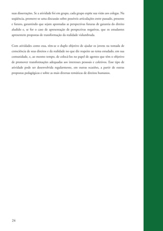 suas dissertações. Se a atividade foi em grupo, cada grupo expõe sua visão aos colegas. Na
          seqüência, promove-se uma discussão sobre possíveis articulações entre passado, presente
          e futuro, garantindo que sejam apontadas as perspectivas futuras de garantia do direito
          aludido e, se for o caso de apresentação de perspectivas negativas, que os estudantes
          apresentem propostas de transformação da realidade vislumbrada.


          Com atividades como essa, têm-se o duplo objetivo de ajudar os jovens na tomada de
          consciência de seus direitos e da realidade no que diz respeito ao tema estudado, em sua
          comunidade, e, ao mesmo tempo, de colocá-los no papel de agentes que têm o objetivo
          de promover transformações adequadas aos interesses pessoais e coletivos. Esse tipo de
          atividade pode ser desenvolvida regularmente, em outras ocasiões, a partir de outras
          propostas pedagógicas e sobre as mais diversas temáticas de direitos humanos.




          24


ki2_mod03.indd 24                                                                                      3/6/07 10:17:40 AM
 