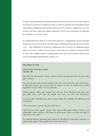 A seguir são apresentadas dez diferentes experiências, que têm, pelo menos, dois aspectos
                    em comum: ocorreram no ambiente escolar e tiveram os membros da comunidade escolar
                    como agentes fundamentais na garantia dos direitos de crianças e adolescentes. De um
                    modo ou de outro, todas elas também utilizaram o ECA como instrumento de aplicação
                    da cidadania no contexto escolar.


                    As singularidades dos relatos e os temas neles presentes – protagonismo juvenil, educação
                    inclusiva, parceria entre escola e conselho tutelar, mobilização política de jovens na escola,
                    e etc. – dão visibilidade às inúmeras configurações que as prática de cidadania podem
                    tomar no contexto escolar. De suas leituras e discussões nas reuniões do Fórum Escolar
                    de Ética e de Cidadania devem emergir propostas de ações que fomentem valores éticos
                    como solidariedade, generosidade, respeito e etc.



                    Das dores da vida

                    Cirlene Maria Vilas Boas Cunha
                    Salvador, BA

                    Das dores da vida entende Viviane, menina sofrida, marcada pela vida. Por isso, deixa
                    que eu conto...

                    Sua luta começou cedo por pura teimosia, disse-me certa vez sua mãe, que tentou livrar-
                    se dela antes mesmo que nascesse. Mas ela insistiu e já veio ao mundo com o medo
                    registrado em suas células e em sua memória.

                    Desde pequena andou pelo mundo feito cão sem dono. Rejeitada pela mãe, pelo
                    pai, pelos avós e pelo resto do mundo. Sem leite, sem colo, sem alternativas.

                    O pior de tudo é descobrir que a fome é pouco diante da crueldade, da indiferença e do
                    preconceito.

                    “Não existe razão”, pensava ela, para existir assim.

                    Tudo lhe havia sido negado. Apesar disso, algo fez-lhe seguir adiante. Graças à sua
                    sofreguidão, nunca arrefeceu. Não fosse ela determinada, toda a sua vida teria sido vã.
                    Mas não foi bem assim.

                    Foi seguindo adiante, dominada pelo fascínio de descobrir até onde podia agüentar e o
                    quanto pôde superar. Pelo orgulho de ser uma sobrevivente.



                                                                                                               27


ki2_mod03.indd 27                                                                                             3/6/07 10:17:41 AM
 