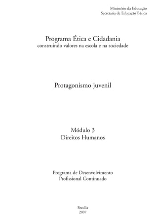 Ministério da Educação
                                                 Secretaria de Educação Básica




                      Programa Ética e Cidadania
                   construindo valores na escola e na sociedade




                           Protagonismo juvenil




                                  Módulo 3
                              Direitos Humanos




                          Programa de Desenvolvimento
                             Profissional Continuado




                                      Brasília
                                       2007


ki2_mod03.indd 1                                                           3/6/07 10:17:30 AM
 