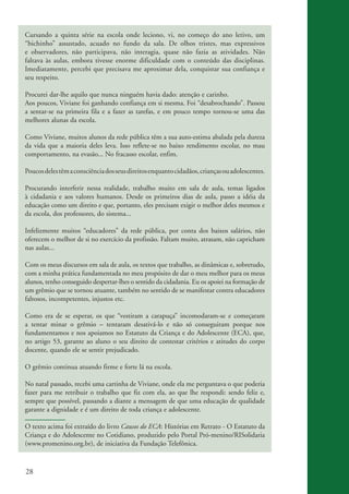 Cursando a quinta série na escola onde leciono, vi, no começo do ano letivo, um
          “bichinho” assustado, acuado no fundo da sala. De olhos tristes, mas expressivos
          e observadores, não participava, não interagia, quase não fazia as atividades. Não
          faltava às aulas, embora tivesse enorme dificuldade com o conteúdo das disciplinas.
          Imediatamente, percebi que precisava me aproximar dela, conquistar sua confiança e
          seu respeito.

          Procurei dar-lhe aquilo que nunca ninguém havia dado: atenção e carinho.
          Aos poucos, Viviane foi ganhando confiança em si mesma. Foi “desabrochando”. Passou
          a sentar-se na primeira fila e a fazer as tarefas, e em pouco tempo tornou-se uma das
          melhores alunas da escola.

          Como Viviane, muitos alunos da rede pública têm a sua auto-estima abalada pela dureza
          da vida que a maioria deles leva. Isso reflete-se no baixo rendimento escolar, no mau
          comportamento, na evasão... No fracasso escolar, enfim.

          Poucos deles têm a consciência dos seus direitos enquanto cidadãos, crianças ou adolescentes.

          Procurando interferir nessa realidade, trabalho muito em sala de aula, temas ligados
          à cidadania e aos valores humanos. Desde os primeiros dias de aula, passo a idéia da
          educação como um direito e que, portanto, eles precisam exigir o melhor deles mesmos e
          da escola, dos professores, do sistema...

          Infelizmente muitos “educadores” da rede pública, por conta dos baixos salários, não
          oferecem o melhor de si no exercício da profissão. Faltam muito, atrasam, não capricham
          nas aulas...

          Com os meus discursos em sala de aula, os textos que trabalho, as dinâmicas e, sobretudo,
          com a minha prática fundamentada no meu propósito de dar o meu melhor para os meus
          alunos, tenho conseguido despertar-lhes o sentido da cidadania. Eu os apoiei na formação de
          um grêmio que se tornou atuante, também no sentido de se manifestar contra educadores
          faltosos, incompetentes, injustos etc.

          Como era de se esperar, os que “vestiram a carapuça” incomodaram-se e começaram
          a tentar minar o grêmio – tentaram desativá-lo e não só conseguiram porque nos
          fundamentamos e nos apoiamos no Estatuto da Criança e do Adolescente (ECA), que,
          no artigo 53, garante ao aluno o seu direito de contestar critérios e atitudes do corpo
          docente, quando ele se sentir prejudicado.

          O grêmio continua atuando firme e forte lá na escola.

          No natal passado, recebi uma cartinha de Viviane, onde ela me perguntava o que poderia
          fazer para me retribuir o trabalho que fiz com ela, ao que lhe respondi: sendo feliz e,
          sempre que possível, passando a diante a mensagem de que uma educação de qualidade
          garante a dignidade e é um direito de toda criança e adolescente.

          O texto acima foi extraído do livro Causos do ECA: Histórias em Retrato - O Estatuto da
          Criança e do Adolescente no Cotidiano, produzido pelo Portal Pró-menino/RISolidaria
          (www.promenino.org.br), de iniciativa da Fundação Telefônica.



          28


ki2_mod03.indd 28                                                                                         3/6/07 10:17:41 AM
 