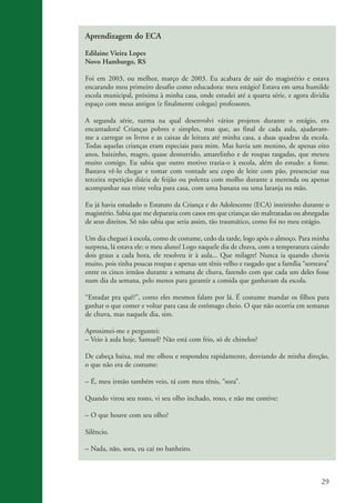 Aprendizagem do ECA

                    Edilaine Vieira Lopes
                    Novo Hamburgo, RS

                    Foi em 2003, ou melhor, março de 2003. Eu acabara de sair do magistério e estava
                    encarando meu primeiro desafio como educadora: meu estágio! Estava em uma humilde
                    escola municipal, próxima à minha casa, onde estudei até a quarta série, e agora dividia
                    espaço com meus antigos (e finalmente colegas) professores.

                    A segunda série, turma na qual desenvolvi vários projetos durante o estágio, era
                    encantadora! Crianças pobres e simples, mas que, ao final de cada aula, ajudavam-
                    me a carregar os livros e as caixas de leitura até minha casa, a duas quadras da escola.
                    Todas aquelas crianças eram especiais para mim. Mas havia um menino, de apenas oito
                    anos, baixinho, magro, quase desnutrido, amarelinho e de roupas rasgadas, que mexeu
                    muito comigo. Eu sabia que outro motivo trazia-o à escola, além do estudo: a fome.
                    Bastava vê-lo chegar e tomar com vontade seu copo de leite com pão, presenciar sua
                    terceira repetição diária de feijão ou polenta com molho durante a merenda ou apenas
                    acompanhar sua triste volta para casa, com uma banana ou uma laranja na mão.

                    Eu já havia estudado o Estatuto da Criança e do Adolescente (ECA) inteirinho durante o
                    magistério. Sabia que me depararia com casos em que crianças são maltratadas ou abnegadas
                    de seus direitos. Só não sabia que seria assim, tão traumático, como foi no meu estágio.

                    Um dia cheguei à escola, como de costume, cedo da tarde, logo após o almoço. Para minha
                    surpresa, lá estava ele: o meu aluno! Logo naquele dia de chuva, com a temperatura caindo
                    dois graus a cada hora, ele resolveu ir à aula... Que milagre! Nunca ia quando chovia
                    muito, pois tinha poucas roupas e apenas um tênis velho e rasgado que a família “sorteava”
                    entre os cinco irmãos durante a semana de chuva, fazendo com que cada um deles fosse
                    num dia da semana, pelo menos para garantir a comida que ganhavam da escola.

                    “Estudar pra quê?”, como eles mesmos falam por lá. É costume mandar os filhos para
                    ganhar o que comer e voltar para casa de estômago cheio. O que não ocorria em semanas
                    de chuva, mas naquele dia, sim.

                    Aproximei-me e perguntei:
                    – Veio à aula hoje, Samuel? Não está com frio, só de chinelos?

                    De cabeça baixa, mal me olhou e respondeu rapidamente, desviando de minha direção,
                    o que não era de costume:

                    – É, meu irmão também veio, tá com meu tênis, “sora”.

                    Quando virou seu rosto, vi seu olho inchado, roxo, e não me contive:

                    – O que houve com seu olho?

                    Silêncio.

                    – Nada, não, sora, eu caí no banheiro.



                                                                                                           29


ki2_mod03.indd 29                                                                                         3/6/07 10:17:41 AM
 