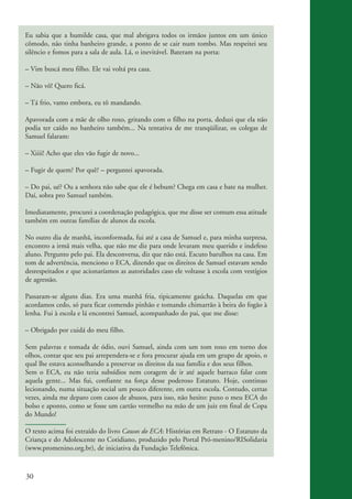 Eu sabia que a humilde casa, que mal abrigava todos os irmãos juntos em um único
          cômodo, não tinha banheiro grande, a ponto de se cair num tombo. Mas respeitei seu
          silêncio e fomos para a sala de aula. Lá, o inevitável. Bateram na porta:

          – Vim buscá meu filho. Ele vai voltá pra casa.

          – Não vô! Quero ficá.

          – Tá frio, vamo embora, eu tô mandando.

          Apavorada com a mãe de olho roxo, gritando com o filho na porta, deduzi que ela não
          podia ter caído no banheiro também... Na tentativa de me tranqüilizar, os colegas de
          Samuel falaram:

          – Xiiii! Acho que eles vão fugir de novo...

          – Fugir de quem? Por quê? – perguntei apavorada.

          – Do pai, ué? Ou a senhora não sabe que ele é bebum? Chega em casa e bate na mulher.
          Daí, sobra pro Samuel também.

          Imediatamente, procurei a coordenação pedagógica, que me disse ser comum essa atitude
          também em outras famílias de alunos da escola.

          No outro dia de manhã, inconformada, fui até a casa de Samuel e, para minha surpresa,
          encontro a irmã mais velha, que não me diz para onde levaram meu querido e indefeso
          aluno. Pergunto pelo pai. Ela desconversa, diz que não está. Escuto barulhos na casa. Em
          tom de advertência, menciono o ECA, dizendo que os direitos de Samuel estavam sendo
          desrespeitados e que acionaríamos as autoridades caso ele voltasse à escola com vestígios
          de agressão.

          Passaram-se alguns dias. Era uma manhã fria, tipicamente gaúcha. Daquelas em que
          acordamos cedo, só para ficar comendo pinhão e tomando chimarrão à beira do fogão à
          lenha. Fui à escola e lá encontrei Samuel, acompanhado do pai, que me disse:

          – Obrigado por cuidá do meu filho.

          Sem palavras e tomada de ódio, ouvi Samuel, ainda com um tom roxo em torno dos
          olhos, contar que seu pai arrependera-se e fora procurar ajuda em um grupo de apoio, o
          qual lhe estava aconselhando a preservar os direitos da sua família e dos seus filhos.
          Sem o ECA, eu não teria subsídios nem coragem de ir até aquele barraco falar com
          aquela gente... Mas fui, confiante na força desse poderoso Estatuto. Hoje, continuo
          lecionando, numa situação social um pouco diferente, em outra escola. Contudo, certas
          vezes, ainda me deparo com casos de abusos, para isso, não hesito: puxo o meu ECA do
          bolso e aponto, como se fosse um cartão vermelho na mão de um juiz em final de Copa
          do Mundo!

          O texto acima foi extraído do livro Causos do ECA: Histórias em Retrato - O Estatuto da
          Criança e do Adolescente no Cotidiano, produzido pelo Portal Pró-menino/RISolidaria
          (www.promenino.org.br), de iniciativa da Fundação Telefônica.



          30


ki2_mod03.indd 30                                                                                     3/6/07 10:17:41 AM
 
