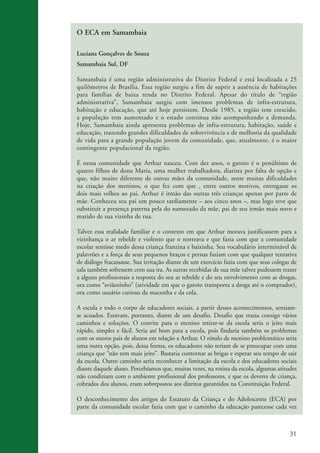 O ECA em Samambaia

                    Luciana Gonçalves de Souza
                    Samambaia Sul, DF

                    Samambaia é uma região administrativa do Distrito Federal e está localizada a 25
                    quilômetros de Brasília. Essa região surgiu a fim de suprir a ausência de habitações
                    para famílias de baixa renda no Distrito Federal. Apesar do título de “região
                    administrativa”, Samambaia surgiu com imensos problemas de infra-estrutura,
                    habitação e educação, que até hoje persistem. Desde 1985, a região tem crescido,
                    a população tem aumentado e o estado continua não acompanhando a demanda.
                    Hoje, Samambaia ainda apresenta problemas de infra-estrutura, habitação, saúde e
                    educação, trazendo grandes dificuldades de sobrevivência e de melhoria da qualidade
                    de vida para a grande população jovem da comunidade, que, atualmente, é o maior
                    contingente populacional da região.

                    É nessa comunidade que Arthur nasceu. Com dez anos, o garoto é o penúltimo de
                    quatro filhos de dona Maria, uma mulher trabalhadora, diarista por falta de opção e
                    que, não muito diferente de outras mães da comunidade, sente muitas dificuldades
                    na criação dos meninos, o que fez com que , entre outros motivos, entregasse os
                    dois mais velhos ao pai. Arthur é irmão das outras três crianças apenas por parte de
                    mãe. Conheceu seu pai um pouco tardiamente – aos cinco anos –, mas logo teve que
                    substituir a presença paterna pela do namorado da mãe, pai de seu irmão mais novo e
                    marido de sua vizinha de rua.

                    Talvez essa realidade familiar e o contexto em que Arthur morava justificassem para a
                    vizinhança o ar rebelde e violento que o norteava e que fazia com que a comunidade
                    escolar sentisse medo dessa criança franzina e baixinha. Seu vocabulário interminável de
                    palavrões e a força de seus pequenos braços e pernas faziam com que qualquer tentativa
                    de diálogo fracassasse. Sua irritação diante de um exercício fazia com que seus colegas de
                    sala também sofressem com sua ira. As surras recebidas de sua mãe talvez pudessem trazer
                    a alguns profissionais a resposta do seu ar rebelde e do seu envolvimento com as drogas,
                    ora como “aviãozinho” (atividade em que o garoto transporta a droga até o comprador),
                    ora como usuário curioso da maconha e da cola.

                    A escola e todo o corpo de educadores sociais, a partir desses acontecimentos, sentiam-
                    se acuados. Estavam, portanto, diante de um desafio. Desafio que trazia consigo vários
                    caminhos e soluções. O convite para o menino retirar-se da escola seria o jeito mais
                    rápido, simples e fácil. Seria até bom para a escola, pois findaria também os problemas
                    com os outros pais de alunos em relação a Arthur. O rótulo de menino problemático seria
                    uma outra opção, pois, dessa forma, os educadores não teriam de se preocupar com uma
                    criança que “não tem mais jeito”. Bastaria contornar as brigas e esperar seu tempo de sair
                    da escola. Outro caminho seria reconhecer a limitação da escola e dos educadores sociais
                    diante daquele aluno. Percebíamos que, muitas vezes, na rotina da escola, algumas atitudes
                    não condiziam com o ambiente profissional dos professores, e que os deveres de criança,
                    cobrados dos alunos, eram sobrepostos aos direitos garantidos na Constituição Federal.

                    O desconhecimento dos artigos do Estatuto da Criança e do Adolescente (ECA) por
                    parte da comunidade escolar fazia com que o caminho da educação parecesse cada vez



                                                                                                           31


ki2_mod03.indd 31                                                                                         3/6/07 10:17:41 AM
 