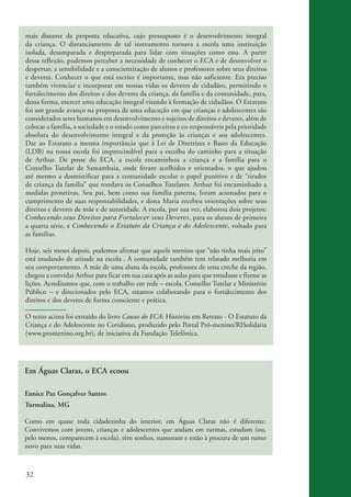 mais distante da proposta educativa, cujo pressuposto é o desenvolvimento integral
          da criança. O distanciamento de tal instrumento tornava a escola uma instituição
          isolada, desamparada e despreparada para lidar com situações como essa. A partir
          dessa reflexão, pudemos perceber a necessidade de conhecer o ECA e de desenvolver o
          despertar, a sensibilidade e a conscientização de alunos e professores sobre seus direitos
          e deveres. Conhecer o que está escrito é importante, mas não suficiente. Era preciso
          também vivenciar e incorporar em nossas vidas os deveres de cidadãos, permitindo o
          fortalecimento dos direitos e dos deveres da criança, da família e da comunidade, para,
          dessa forma, exercer uma educação integral visando à formação de cidadãos. O Estatuto
          foi um grande avanço na proposta de uma educação em que crianças e adolescentes são
          considerados seres humanos em desenvolvimento e sujeitos de direitos e deveres, além de
          colocar a família, a sociedade e o estado como parceiros e co-responsáveis pela prioridade
          absoluta do desenvolvimento integral e da proteção às crianças e aos adolescentes.
          Dar ao Estatuto a mesma importância que à Lei de Diretrizes e Bases da Educação
          (LDB) na nossa escola foi imprescindível para a escolha do caminho para a situação
          de Arthur. De posse do ECA, a escola encaminhou a criança e a família para o
          Conselho Tutelar de Samambaia, onde foram acolhidos e orientados, o que ajudou
          até mesmo a desmistificar para a comunidade escolar o papel punitivo e de “tirador
          de criança da família” que rondava os Conselhos Tutelares. Arthur foi encaminhado a
          medidas protetivas. Seu pai, bem como sua família paterna, foram acionados para o
          cumprimento de suas responsabilidades, e dona Maria recebeu orientações sobre seus
          direitos e deveres de mãe e de autoridade. A escola, por sua vez, elaborou dois projetos:
          Conhecendo seus Direitos para Fortalecer seus Deveres, para os alunos de primeira
          a quarta série, e Conhecendo o Estatuto da Criança e do Adolescente, voltado para
          as famílias.

          Hoje, seis meses depois, podemos afirmar que aquele menino que “não tinha mais jeito”
          está mudando de atitude na escola . A comunidade também tem relatado melhoria em
          seu comportamento. A mãe de uma aluna da escola, professora de uma creche da região,
          chegou a convidar Arthur para ficar em sua casa após as aulas para que estudasse e fizesse as
          lições. Acreditamos que, com o trabalho em rede – escola, Conselho Tutelar e Ministério
          Público – e direcionados pelo ECA, estamos colaborando para o fortalecimento dos
          direitos e dos deveres de forma consciente e prática.

          O texto acima foi extraído do livro Causos do ECA: Histórias em Retrato - O Estatuto da
          Criança e do Adolescente no Cotidiano, produzido pelo Portal Pró-menino/RISolidaria
          (www.promenino.org.br), de iniciativa da Fundação Telefônica.




          Em Águas Claras, o ECA ecoou

          Eunice Paz Gonçalves Santos
          Turmalina, MG

          Como em quase toda cidadezinha do interior, em Águas Claras não é diferente.
          Convivemos com jovens, crianças e adolescentes que andam em turmas, estudam (ou,
          pelo menos, comparecem à escola), têm sonhos, namoram e estão à procura de um rumo
          novo para suas vidas.



          32


ki2_mod03.indd 32                                                                                         3/6/07 10:17:42 AM
 