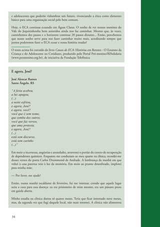 e adolescentes que poderão vislumbrar um futuro, vivenciando a ética como elemento
          básico para uma organização social pelo bem comum.

          Hoje, o ECA continua ecoando em Águas Claras. O sonho de ver nossos meninos do
          Vale do Jequitinhonha bem assistidos ainda nos faz caminhar. Mesmo que, às vezes,
          caminhemos dez passos e o horizonte continue 20 passos distante... Então, percebemos
          que nosso sonho serve para nos fazer caminhar muito mais, acreditando sempre que
          juntos poderemos fazer o ECA ecoar e nossa história mudar!

          O texto acima foi extraído do livro Causos do ECA: Histórias em Retrato - O Estatuto da
          Criança e do Adolescente no Cotidiano, produzido pelo Portal Pró-menino/RISolidaria
          (www.promenino.org.br), de iniciativa da Fundação Telefônica.



          E agora, José?

          José Alencar Ramos
          Santo Ângelo, RS

          “A festa acabou,
          a luz apagou,
          (...)
          a noite esfriou,
          e agora, José?
          e agora, você?
          você que é sem nome,
          que zomba dos outros,
          você que faz versos,
          que ama protesta,
          e agora, José?
          (...)
          está sem discurso,
          está sem carinho
          (...)”

          Em meio a incertezas, angústias e ansiedades, atravessei o portão do centro de recuperação
          de dependentes químicos. Enquanto me conduziam ao meu quarto na clínica, recordei-me
          desses versos do poeta Carlos Drummond de Andrade. A lembrança da manhã em que
          voltei à casa paterna veio à luz da memória. Em meio ao pranto desenfreado, implorei
          para minha mãe:

          — Por favor, me ajude!

          Então, numa manhã escaldante de fevereiro, fui me internar, crendo que aquele lugar
          seria a cura para essa doença: eu era prisioneiro de mim mesmo, era um pássaro preso
          em gaiola aberta.

          Minha estadia na clínica durou só quatro meses. Teria que ficar internado nove meses,
          mas, da segunda vez que fugi daquele local, não mais retornei. A clínica não alimentou



          34


ki2_mod03.indd 34                                                                                      3/6/07 10:17:42 AM
 