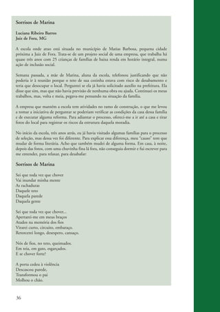 Sorrisos de Marina

          Luciana Ribeiro Barros
          Juiz de Fora, MG

          A escola onde atuo está situada no município de Matias Barbosa, pequena cidade
          próxima a Juiz de Fora. Trata-se de um projeto social de uma empresa, que trabalha há
          quase três anos com 25 crianças de famílias de baixa renda em horário integral, numa
          ação de inclusão social.

          Semana passada, a mãe de Marina, aluna da escola, telefonou justificando que não
          poderia ir à reunião porque o teto de sua cozinha estava com risco de desabamento e
          teria que desocupar o local. Perguntei se ela já havia solicitado auxílio na prefeitura. Ela
          disse que sim, mas que não havia previsão de nenhuma obra ou ajuda. Continuei os meus
          trabalhos, mas, volta e meia, pegava-me pensando na situação da família.

          A empresa que mantém a escola tem atividades no ramo de construção, o que me levou
          a tomar a iniciativa de perguntar se poderiam verificar as condições da casa dessa família
          e de executar alguma reforma. Para adiantar o processo, ofereci-me a ir até a casa e tirar
          fotos do local para registrar os riscos da estrutura daquela moradia.

          No início da escola, três anos atrás, eu já havia visitado algumas famílias para o processo
          de seleção, mas dessa vez foi diferente. Para explicar essa diferença, meu “causo” tem que
          mudar de forma literária. Acho que também mudei de alguma forma. Em casa, à noite,
          depois das fotos, com uma chuvinha fina lá fora, não conseguia dormir e fui escrever para
          me entender, para relaxar, para desabafar:

          Sorrisos de Marina

          Sei que toda vez que chover
          Vai inundar minha mente
          As rachaduras
          Daquele teto
          Daquela parede
          Daquela gente

          Sei que toda vez que chover...
          Apertarei-me em meus braços
          Atados na memória dos fios
          Virarei curto, circuito, embaraço.
          Retorcerei longo, desespero, cansaço.

          Nós de fios, no teto, queimados.
          Em teia, em gato, esgarçados.
          E se chover forte?

          A porta cedeu à violência
          Descascou parede,
          Transformou o pai
          Molhou o chão.



          36


ki2_mod03.indd 36                                                                                        3/6/07 10:17:42 AM
 