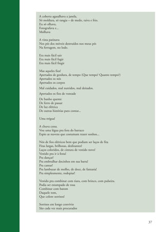 A coberta agasalhava a janela,
                    Só moldura, só rangia – de medo, raiva e frio.
                    Eu só olhava,
                    Fotografava e...
                    Molhava

                    A vista patinava
                    Nos pés dos móveis destruídos nos meus pés
                    Na ferrugem, no lodo.

                    Era mais fácil sair
                    Era mais fácil fugir
                    Era mais fácil fingir

                    Mas aqueles fios!
                    Apertados de gordura, de tempo (Que tempo? Quanto tempo?)
                    Apertados os nós
                    Apertados os corpos
                    Mal cuidados, mal nutridos, mal deitados.
                    Apertados os fios de vontade
                    De banho quente
                    De ferro de passar
                    De luz elétrica
                    De outras histórias para contar...

                    Uma trégua!

                    A chuva cessa.
                    Vou uma légua pra fora do barraco
                    Espio as nuvens que costumam trazer sonhos...

                    Nós de fios elétricos bem que podiam ser laços de fita
                    Fitas largas, brilhosas, deslizantes!
                    Laços coloridos, de cintura de vestido novo!
                    Vestido pra ir à festa!
                    Pra dançar!
                    Pra embrulhar docinhos em sua barra!
                    Pra cantar!
                    Pra lambuzar de molho, de doce, de fantasia!
                    Pra simplesmente, rodopiar!

                    Vestido pra combinar com tiara, com brinco, com pulseira.
                    Podia ser estampado de rosa
                    Combinar com batom
                    Daquele tom,
                    Que colore sorrisos!

                    Sorrisos em longo convívio
                    São cada vez mais procurados



                                                                                 37


ki2_mod03.indd 37                                                               3/6/07 10:17:43 AM
 