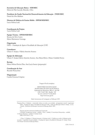 Secretária de Educação Básica - SEB/MEC
          Maria do Pilar Lacerda Almeida e Silva

          Presidente do Fundo Nacional de Desenvolvimento da Educação - FNDE/MEC
          Daniel da Silva Balaban

          Diretora de Políticas de Ensino Médio - DPEM/SEB/MEC
          Lucia Helena Lodi


          Coordenação do Projeto
          Lucia Helena Lodi

          Equipe Técnica - DPEM/SEB/MEC
          Rozana da Silva Castro
          Maria Marismene Gonzaga

          Organização
          FAFE – Fundação de Apoio à Faculdade de Educação (USP)

          Consultores
          Ulisses F. Araújo e Valéria Amorim Arantes

          Equipe de elaboração
          Ulisses F. Araújo,Valéria Amorim Arantes, Ana Maria Klein e Eliane Cândida Pereira

          Revisão
          Maria Helena Pereira Dias, Ana Lucia Santos (preparação)

          Coordenação de Arte
          Ricardo Postacchini

          Diagramação
          Camila Fiorenza Crispino


                                                                       Tiragem 40 mil exemplares

                                                                 MINISTÉRIO DA EDUCAÇÃO
                                                            SECRETARIA DE EDUCAÇÃO BÁSICA
                                                            Esplanada dos Ministérios, Bloco L, sala 500
                                                                 CEP: 70.047-900 - Brasília - DF
                                                                  Tel. (61) 2104-8177/2104-8010
                                                                       http://www.mec.gov.br

                                                     Dados Internacionais de Catalagoção na Publicação (CIP)


                        Programa Ética e Cidadania : construindo valores na escola e na sociedade : protagonismo juvenil / organização
                             FAFE – Fundação de Apoio à Faculdade de Educação (USP) , equipe de elaboração Ulisses F. Araújo... [et al.].
                             –Brasília : Ministério da Educação, Secretaria de Educação Básica, 2007.
                             4 v.

                             Programa de Desenvolvimento Proﬁssional Continuado
                              Conteúdo: Protagonismo juvenil – módulo 1: Ética – módulo 2: Convivência Democrática – módulo
                        3: Direitos Humanos – módulo 4: Inclusão Social
                             ISBN 978-85-98171-74-6

                               1. Ética. 2. Cidadania. 3. Direitos humanos. 4. Inclusão social. 5. Violência na escola. 6. Relações sociais
                        na escola. 7. Igualdade de oportunidades. I. Fundação de Apoio à Faculdade de Educação. II. Araújo, Ulisses
                        F. III. Brasil. Secretaria de Educação Básica.

                                                                                                                               CDU 37.014.53




ki2_mod03.indd 2                                                                                                                               3/6/07 10:17:31 AM
 