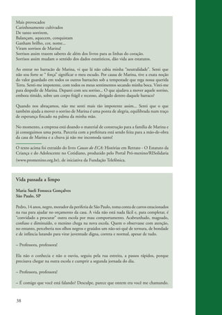 Mais provocados
          Carinhosamente cultivados
          De tanto sorrirem,
          Balançam, aquecem, conquistam
          Ganham brilho, cor, nome...
          Viram sorrisos de Marina!
          Sorrisos assim trazem saberes de além dos livros para as linhas do coração.
          Sorrisos assim mudam o sentido dos dados estatísticos, dão vida aos estatutos.

          Ao entrar no barracão de Marina, vi que lá não cabia minha “neutralidade”. Senti que
          não sou forte se “ força” significar o meu escudo. Por causa de Marina, tive a exata noção
          do valor guardado em todos os outros barracões sob a tempestade que rega nossa querida
          Terra. Senti-me impotente, com todos os meus sentimentos secando minha boca. Virei-me
          para despedir de Marina. Deparei com seu sorriso... O que ajudava a mover aquele sorriso,
          embora tímido, sobre um corpo frágil e receoso, abrigado dentro daquele barraco?

          Quando nos abraçamos, não me senti mais tão impotente assim... Senti que o que
          também ajuda a mover o sorriso de Marina é uma ponta de alegria, equilibrada num traço
          de esperança fincado na palma da minha mão.

          No momento, a empresa está doando o material de construção para a família de Marina e
          já conseguimos uma porta. Parceria com a prefeitura está sendo feita para a mão-de-obra
          da casa de Marina e a chuva já não me incomoda tanto!

          O texto acima foi extraído do livro Causos do ECA: Histórias em Retrato - O Estatuto da
          Criança e do Adolescente no Cotidiano, produzido pelo Portal Pró-menino/RISolidaria
          (www.promenino.org.br), de iniciativa da Fundação Telefônica.



          Vida passada a limpo

          Maria Sueli Fonseca Gonçalves
          São Paulo, SP

          Pedro, 14 anos, negro, morador da periferia de São Paulo, toma conta de carros estacionados
          na rua para ajudar no orçamento da casa. A vida não está nada fácil e, para completar, é
          “convidado a procurar” outra escola por mau comportamento. Acabrunhado, magoado,
          confuso e diminuído, o menino chega na nova escola. Quem o observasse com atenção,
          no entanto, perceberia nos olhos negros e graúdos um não-sei-quê de ternura, de bondade
          e de infância lutando para virar juventude digna, correta e normal, apesar de tudo.

          – Professora, professora!

          Ela não o conhecia e não o ouviu, seguiu pela rua estreita, a passos rápidos, porque
          precisava chegar na outra escola e cumprir a segunda jornada do dia.

          – Professora, professora!

          – É comigo que você está falando? Desculpe, parece que ontem era você me chamando.



          38


ki2_mod03.indd 38                                                                                       3/6/07 10:17:43 AM
 