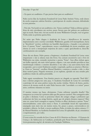 Desculpe. O que há?

                    – Eu quero ser acadêmico. O que preciso fazer para ser acadêmico?

                    Pedro ouvira falar da Academia Estudantil de Letras Padre Antônio Vieira, onde alunos
                    da escola ocupavam cadeiras literárias e participavam de estudos semanais, defendendo
                    os seus patronos.

                    – Pois não. Você pode ser um acadêmico, sim. Vamos combinar? Todas as últimas quintas-
                    feiras do mês convidamos um escritor, poeta, literato para dar palestra aos acadêmicos
                    aqui na escola. Neste mês, virá um escritor de nome Waldomiro Gonçalo, você vai gostar.
                    Venha então na próxima quinta-feira.

                    Foi assim que Pedro chegou à Academia de Letras e identificou-se de maneira
                    impressionante com o escritor convidado. Waldomiro, guarda-civil metropolitano, havia
                    se “descoberto” escritor, conforme seu humilde depoimento, e lançado o seu primeiro
                    livro. O poema “Fome”, especialmente, tocou a sensibilidade do jovem estudante, que
                    chorou ao ouvir a interpretação majestosa do autor, o qual, apercebendo-se, doou-lhe
                    carinhosamente um exemplar.

                    Desse dia em diante, Pedro passou a freqüentar a Academia Estudantil de Letras como
                    simpatizante e não se afastou mais dos livros. Era comum encontrá-lo com o livro de
                    Waldomiro nas mãos, tentando memorizar o poema “Fome”. Seus olhos tinham agora
                    um brilho especial, não mais visível apenas a alguns, e em suas atitudes percebia-se uma
                    transformação evidente: o menino descobrira o seu valor, a sua auto-estima havia sido
                    recuperada e, por se sentir finalmente amado e respeitado, quebrou as amarras e libertou-
                    se. Entre os “imortais”, escolheu Manuel Bandeira e começou a estudar a vida e a obra
                    desse notável poeta. Naquele momento, já era suplente, apoiado em seus estudos pelo
                    acadêmico titular da cadeira pretendida.

                    Tudo seguia normalmente. Essa história parecia ter chegado ao esperado “final feliz”,
                    mas o destino pregou-nos uma peça. A Academia Estudantil de Letras foi convidada
                    a participar de um sarau poético numa das escolas vizinhas. Motivo de honra, porém,
                    tratava-se da mesma escola de onde Pedro houvera sido “convidado a se retirar” pouco
                    antes, conforme relatamos no início.

                    O menino tremeu nas bases, obviamente. Como enfrentar tamanho desafio? Não
                    comparecer ao evento foi a primeira idéia que lhe pareceu razoável. Não conseguiria subir
                    ao palco e declamar. Como se posicionar diante dos antigos colegas e professores que
                    conheciam tão bem sua antiga história, aquela que ele próprio desejava esquecer? Mais
                    uma vez, nosso herói conseguiu se superar. Fechou os olhos, declamou o poema “Fome”
                    emocionadíssimo, como antes nunca o fizera. A curiosidade inicial dos expectadores,
                    estampada num meio riso em muitos rostos, foi, pouco a pouco, convertendo-se em
                    seriedade e silêncio. Ao final, o jovem acadêmico Pedro, já titular da cadeira número 17,
                    de Manuel Bandeira, na Academia Estudantil de Letras, foi aplaudido, de pé, entusiástica
                    e respeitosamente, por todos.

                    O texto acima foi extraído do livro Causos do ECA: Histórias em Retrato - O Estatuto da
                    Criança e do Adolescente no Cotidiano, produzido pelo Portal Pró-menino/RISolidaria
                    (www.promenino.org.br), de iniciativa da Fundação Telefônica.



                                                                                                          39


ki2_mod03.indd 39                                                                                        3/6/07 10:17:43 AM
 