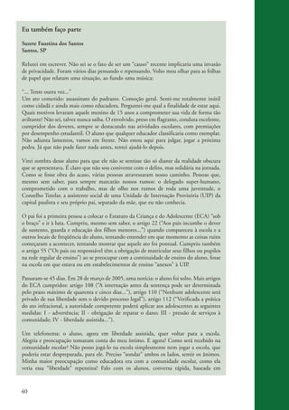 Eu também faço parte

          Suzete Faustina dos Santos
          Santos, SP

          Relutei em escrever. Não sei se o fato de ser um “causo” recente implicaria uma invasão
          de privacidade. Foram vários dias pensando e repensando. Volto meu olhar para as folhas
          de papel que relatam uma situação, ao fundo uma música:

          “... Tente outra vez...”
          Um ato cometido: assassinato do padrasto. Comoção geral. Senti-me totalmente inútil
          como cidadã e ainda mais como educadora. Perguntei-me qual a finalidade de estar aqui.
          Quais motivos levaram aquele menino de 15 anos a comprometer sua vida de forma tão
          aviltante? Não sei, talvez nunca saiba. O envolvido, preso em flagrante, conduta excelente,
          cumpridor dos deveres, sempre se destacando nas atividades escolares, com premiações
          por desempenho estudantil. O aluno que qualquer educador classificaria como exemplar.
          Não adianta lamentos, vamos em frente. Não estou aqui para julgar, jogar a próxima
          pedra. Já que não pude fazer nada antes, tentei ajudá-lo depois.

          Virei sombra desse aluno para que ele não se sentisse tão só diante da realidade obscura
          que se apresentava. É claro que não sou conivente com o delito, mas solidária na jornada.
          Como se fosse obra do acaso, várias pessoas atravessaram nosso caminho. Pessoas que,
          mesmo sem saber, para sempre marcarão nossos rumos: o delegado super-humano,
          comprometido com o trabalho, mas de olho nos rumos de toda uma juventude, o
          Conselho Tutelar, a assistente social de uma Unidade de Internação Provisória (UIP) da
          capital paulista e seu próprio pai, separado da mãe, que eu não conhecia.

          O pai foi a primeira pessoa a colocar o Estatuto da Criança e do Adolescente (ECA) “sob
          o braço” e ir à luta. Cumpriu, mesmo sem saber, o artigo 22 (“Aos pais incumbe o dever
          de sustento, guarda e educação dos filhos menores...”) quando compareceu à escola e a
          outros locais de freqüência do aluno, tentando entender em que momento as coisas ruins
          começaram a acontecer, tentando mostrar que aquele ato foi pontual. Cumpriu também
          o artigo 55 (“Os pais ou responsável têm a obrigação de matricular seus filhos ou pupilos
          na rede regular de ensino”) ao se preocupar com a continuidade de ensino do aluno, fosse
          na escola em que estava ou em estabelecimentos de ensino “anexos” à UIP.

          Passaram-se 45 dias. Em 28 de março de 2005, uma notícia: o aluno foi solto. Mais artigos
          do ECA cumpridos: artigo 108 (“A internação antes da sentença pode ser determinada
          pelo prazo máximo de quarenta e cinco dias...”), artigo 110 (“Nenhum adolescente será
          privado de sua liberdade sem o devido processo legal”), artigo 112 (“Verificada a prática
          do ato infracional, a autoridade competente poderá aplicar aos adolescentes as seguintes
          medidas: I - advertência; II - obrigação de reparar o dano; III - pressão de serviços à
          comunidade; IV - liberdade assistida...”).

          Um telefonema: o aluno, agora em liberdade assistida, quer voltar para a escola.
          Alegria e preocupação tomaram conta do meu íntimo. E agora? Como será recebido na
          comunidade escolar? Não posso jogá-lo na escola simplesmente nem jogar a escola, que
          poderia estar despreparada, para ele. Preciso “sondar” ambos os lados, sentir os ânimos.
          Minha maior preocupação como educadora era com a comunidade escolar, como ela
          veria essa “liberdade” repentina? Falo com os alunos, conversa rápida, baseada em



          40


ki2_mod03.indd 40                                                                                       3/6/07 10:17:43 AM
 